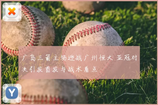 广岛三箭主场迎战广州恒大 亚冠对决引发首发与战术看点