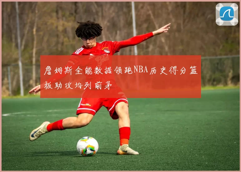 詹姆斯全能数据领跑NBA历史得分篮板助攻均列前茅