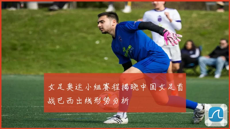女足奥运小组赛程揭晓中国女足首战巴西出线形势分析