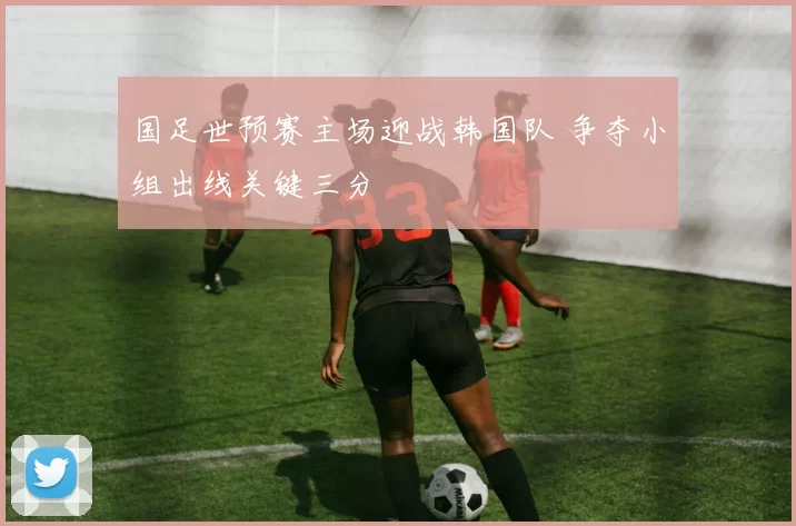 国足世预赛主场迎战韩国队 争夺小组出线关键三分