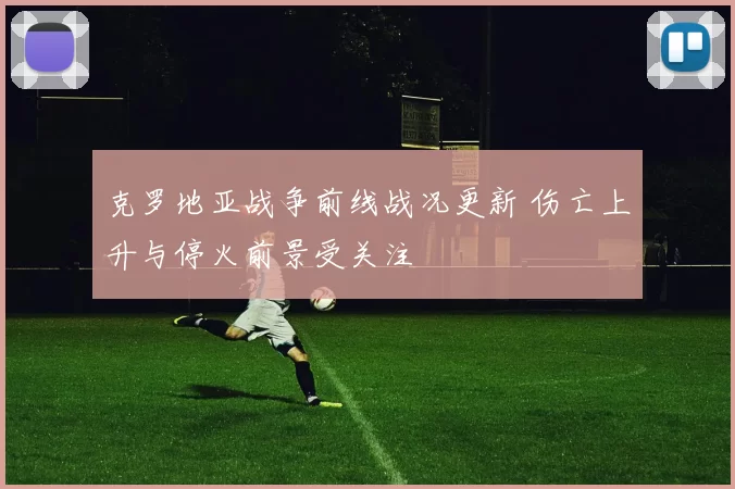 克罗地亚战争前线战况更新 伤亡上升与停火前景受关注