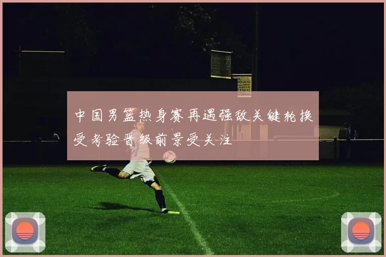 中国男篮热身赛再遇强敌关键轮换受考验晋级前景受关注