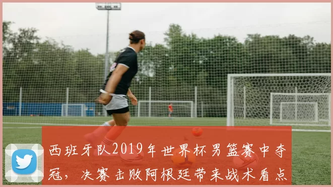 西班牙队2019年世界杯男篮赛中夺冠,决赛击败阿根廷带来战术看点