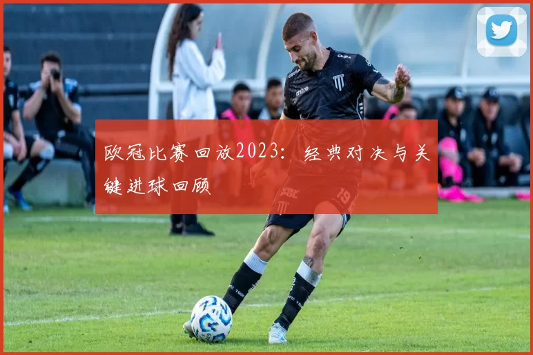 欧冠比赛回放2023：经典对决与关键进球回顾