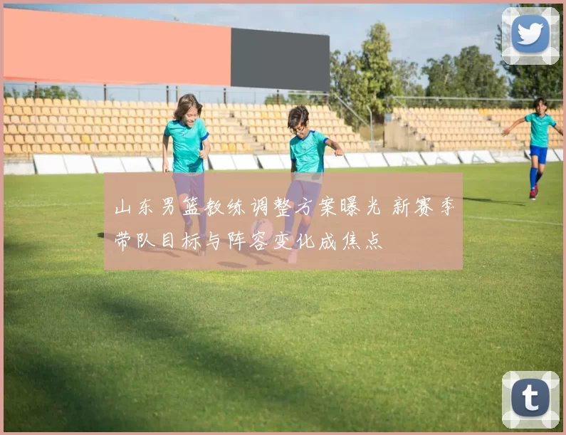 山东男篮教练调整方案曝光 新赛季带队目标与阵容变化成焦点