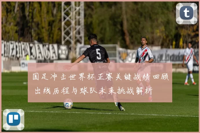 国足冲击世界杯正赛关键战绩回顾 出线历程与球队未来挑战解析