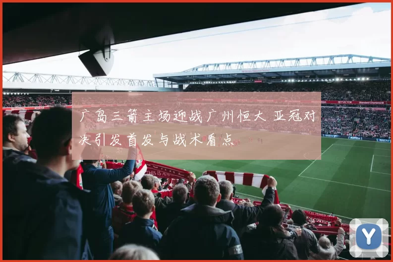 广岛三箭主场迎战广州恒大 亚冠对决引发首发与战术看点