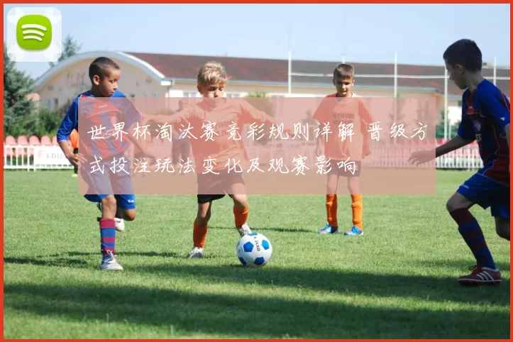 世界杯淘汰赛竞彩规则详解 晋级方式投注玩法变化及观赛影响