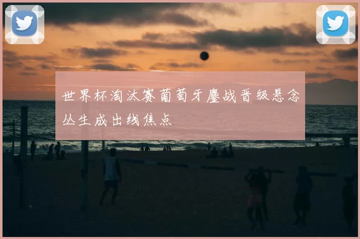世界杯淘汰赛葡萄牙鏖战晋级悬念丛生成出线焦点