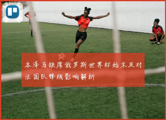 本泽马缺席俄罗斯世界杯始末及对法国队锋线影响解析