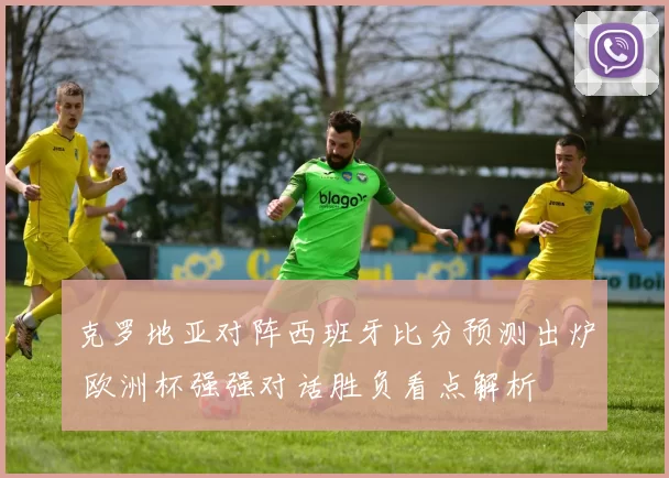 克罗地亚对阵西班牙比分预测出炉 欧洲杯强强对话胜负看点解析