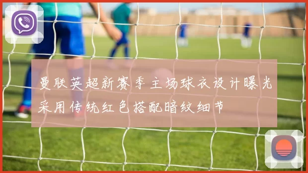 曼联英超新赛季主场球衣设计曝光采用传统红色搭配暗纹细节