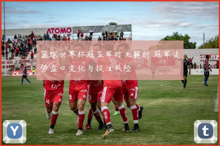 篮球世界杯冠亚军对决解析 冠军走势盘口变化与投注风险