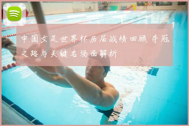 中国女足世界杯历届战绩回顾 夺冠之路与关键名场面解析