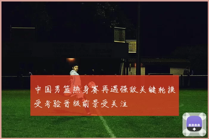 中国男篮热身赛再遇强敌关键轮换受考验晋级前景受关注