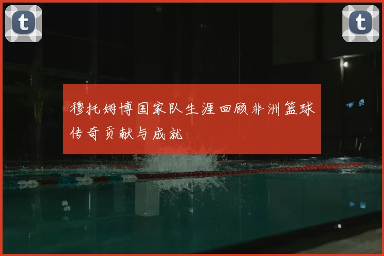 穆托姆博国家队生涯回顾非洲篮球传奇贡献与成就