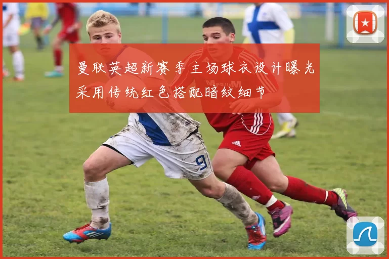 曼联英超新赛季主场球衣设计曝光采用传统红色搭配暗纹细节