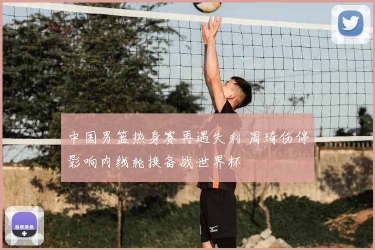 中国男篮热身赛再遇失利 周琦伤停影响内线轮换备战世界杯