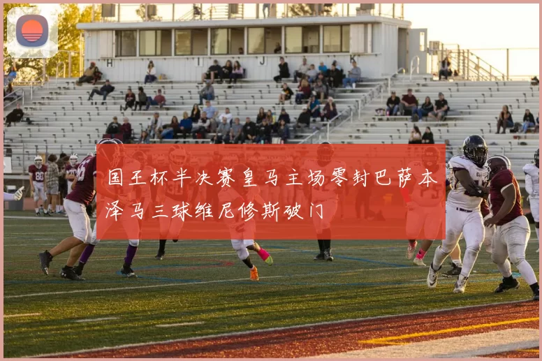 国王杯半决赛皇马主场零封巴萨本泽马三球维尼修斯破门