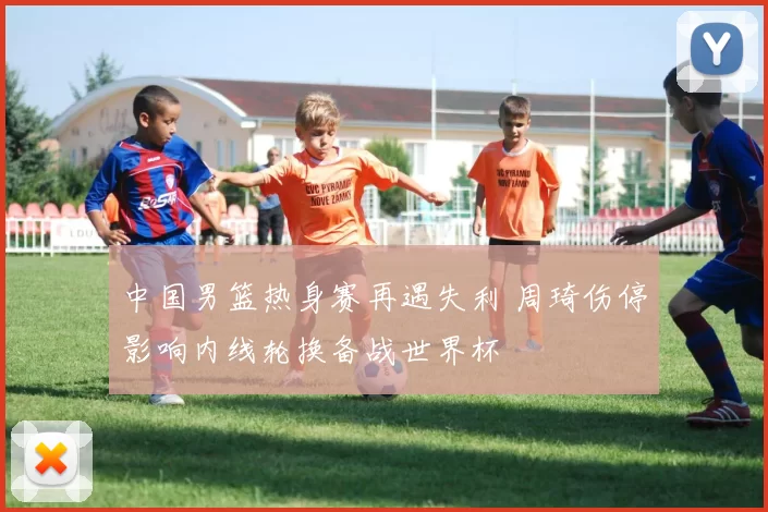 中国男篮热身赛再遇失利 周琦伤停影响内线轮换备战世界杯