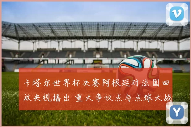 卡塔尔世界杯决赛阿根廷对法国回放央视播出 重大争议点与点球大战成焦点