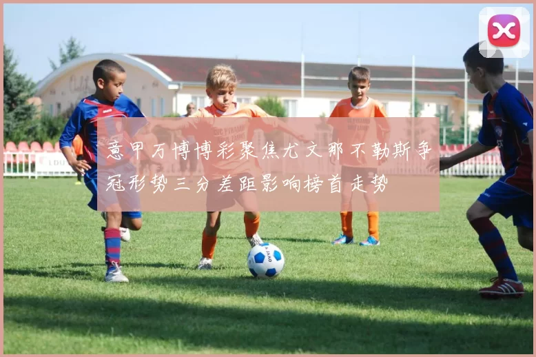 意甲万博博彩聚焦尤文那不勒斯争冠形势三分差距影响榜首走势