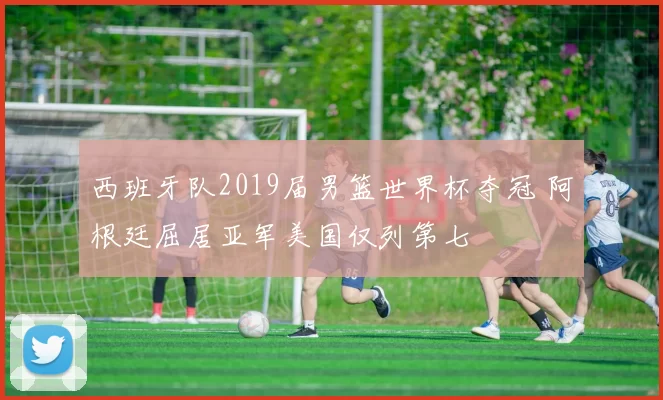 西班牙队2019届男篮世界杯夺冠 阿根廷屈居亚军美国仅列第七