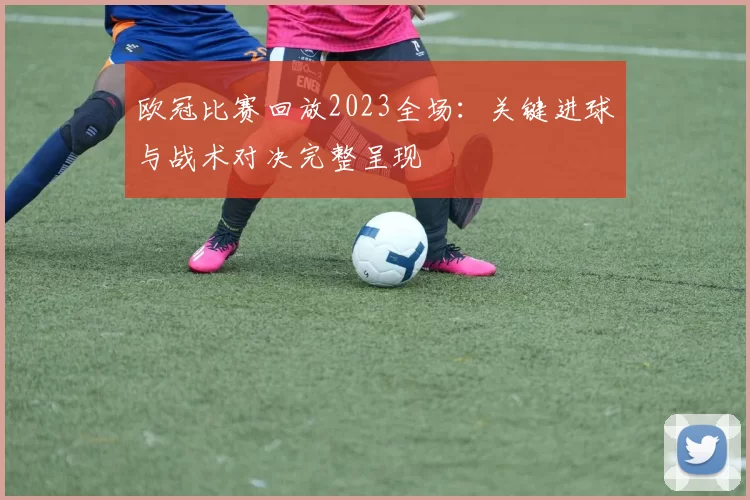 欧冠比赛回放2023全场：关键进球与战术对决完整呈现