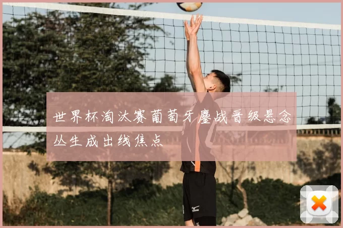 世界杯淘汰赛葡萄牙鏖战晋级悬念丛生成出线焦点