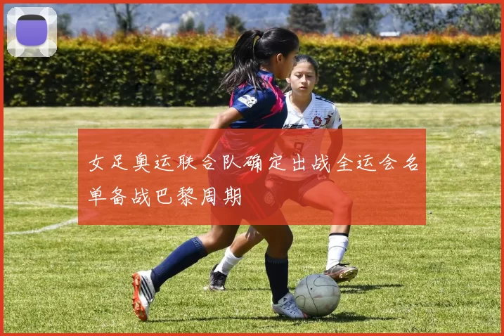 女足奥运联合队确定出战全运会名单备战巴黎周期