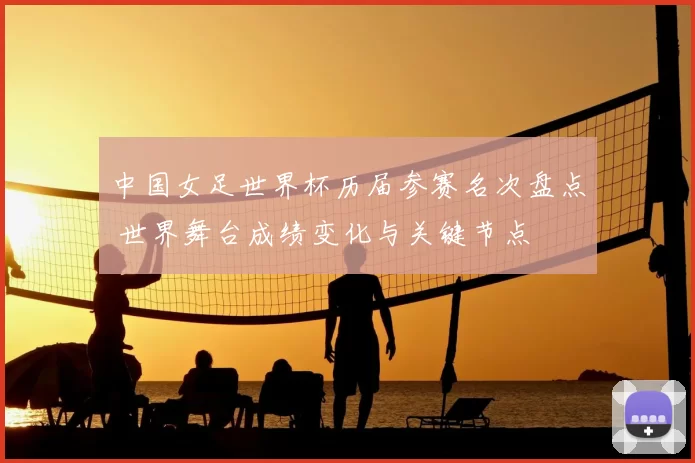 中国女足世界杯历届参赛名次盘点 世界舞台成绩变化与关键节点