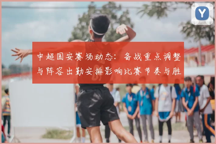 中超国安赛场动态：备战重点调整与阵容出勤安排影响比赛节奏与胜负走势