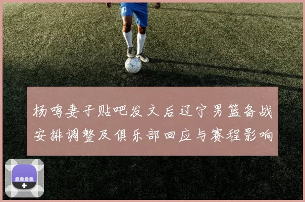 杨鸣妻子贴吧发文后辽宁男篮备战安排调整及俱乐部回应与赛程影响