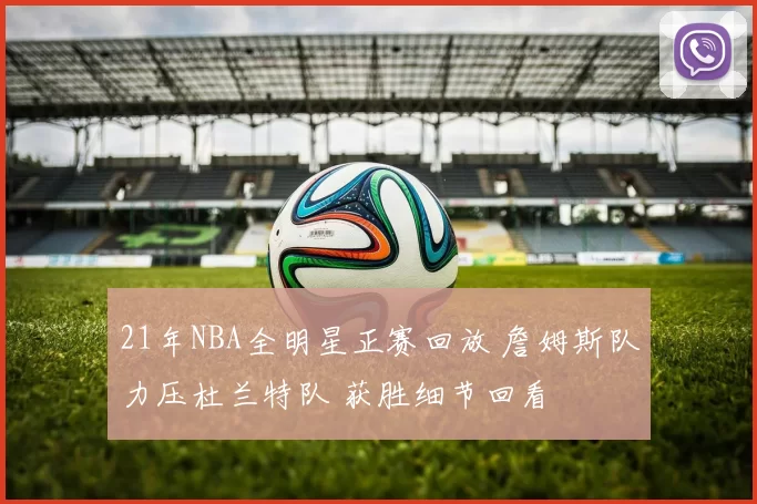 21年NBA全明星正赛回放 詹姆斯队力压杜兰特队 获胜细节回看