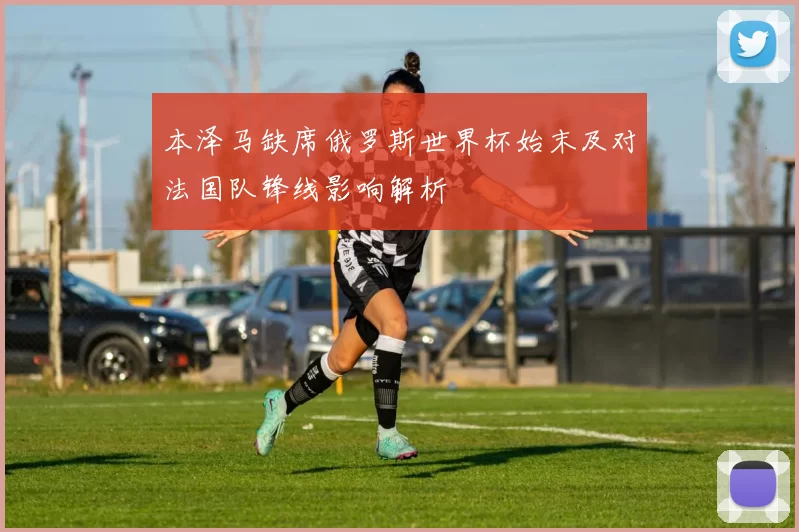 本泽马缺席俄罗斯世界杯始末及对法国队锋线影响解析