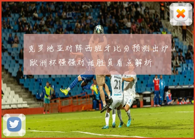 克罗地亚对阵西班牙比分预测出炉 欧洲杯强强对话胜负看点解析