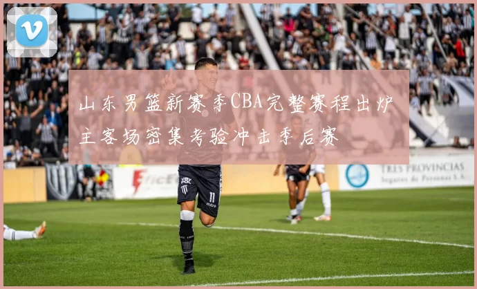 山东男篮新赛季CBA完整赛程出炉 主客场密集考验冲击季后赛