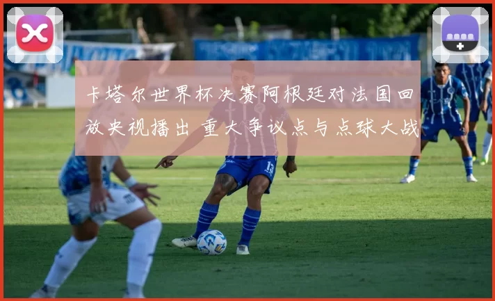 卡塔尔世界杯决赛阿根廷对法国回放央视播出 重大争议点与点球大战成焦点