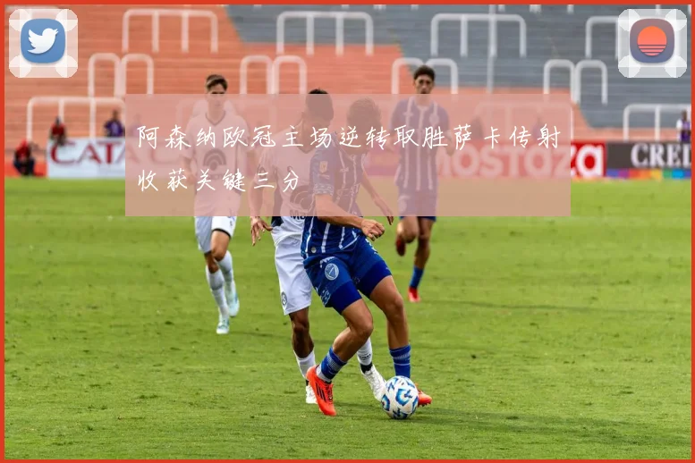 阿森纳欧冠主场逆转取胜萨卡传射收获关键三分