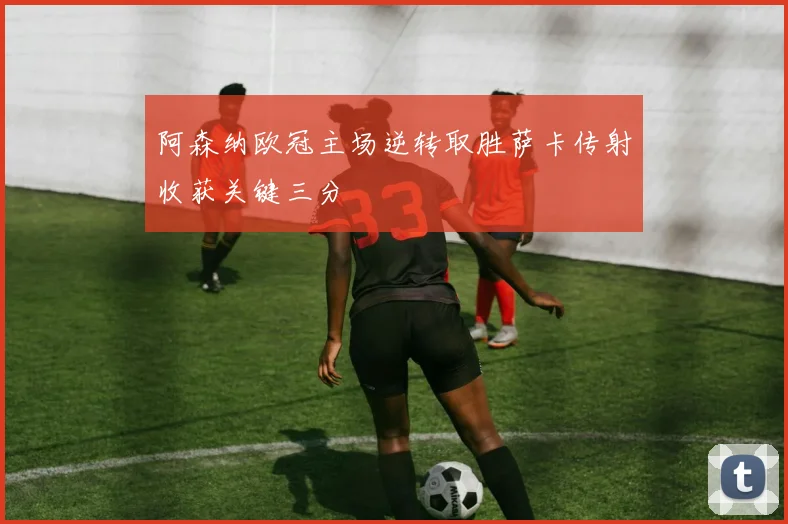 阿森纳欧冠主场逆转取胜萨卡传射收获关键三分