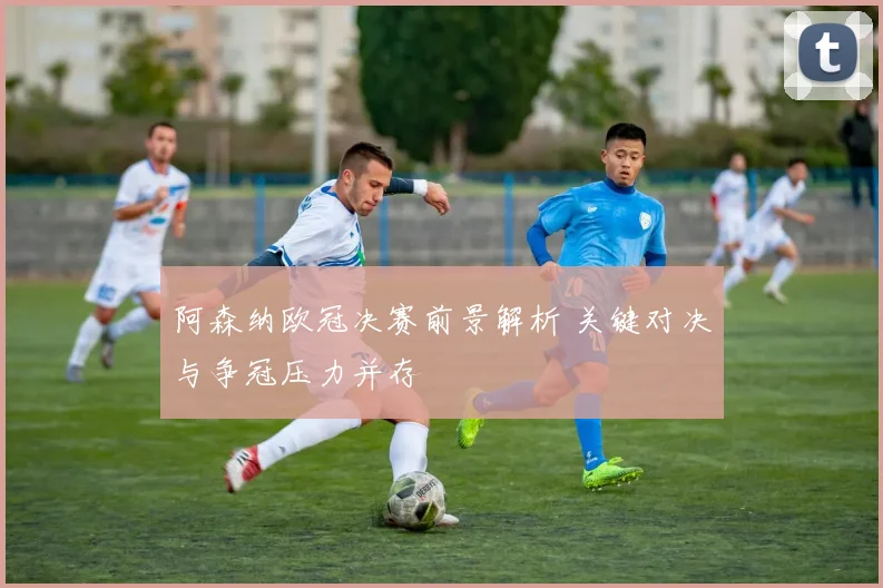 阿森纳欧冠决赛前景解析 关键对决与争冠压力并存