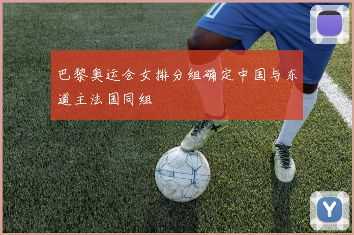 巴黎奥运会女排分组确定中国与东道主法国同组