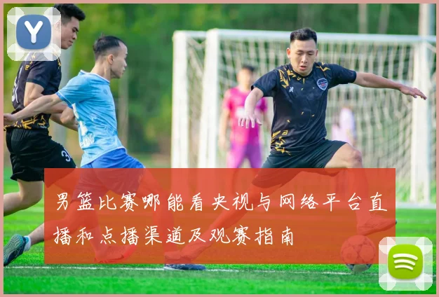 男篮比赛哪能看央视与网络平台直播和点播渠道及观赛指南