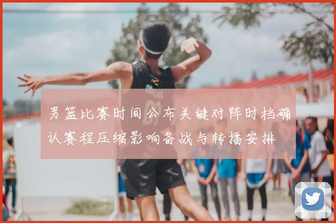 男篮比赛时间公布关键对阵时档确认赛程压缩影响备战与转播安排
